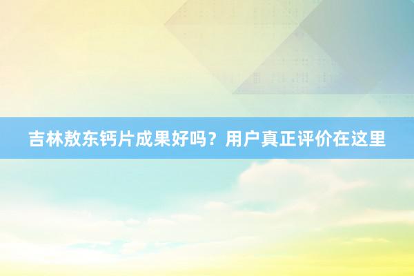 吉林敖东钙片成果好吗？用户真正评价在这里