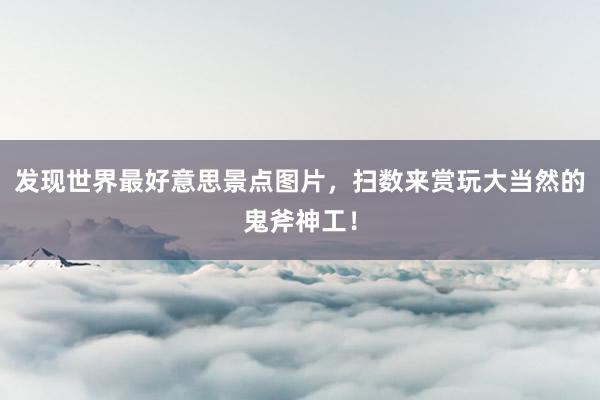 发现世界最好意思景点图片，扫数来赏玩大当然的鬼斧神工！