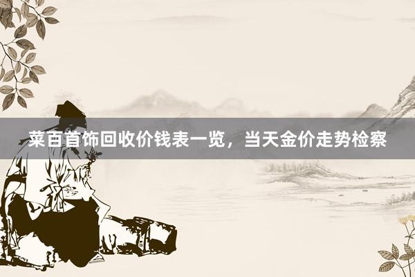 菜百首饰回收价钱表一览，当天金价走势检察