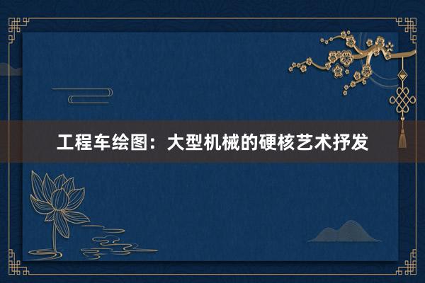 工程车绘图：大型机械的硬核艺术抒发