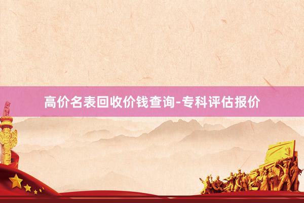 高价名表回收价钱查询-专科评估报价