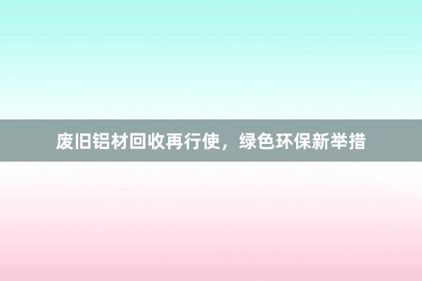 废旧铝材回收再行使，绿色环保新举措