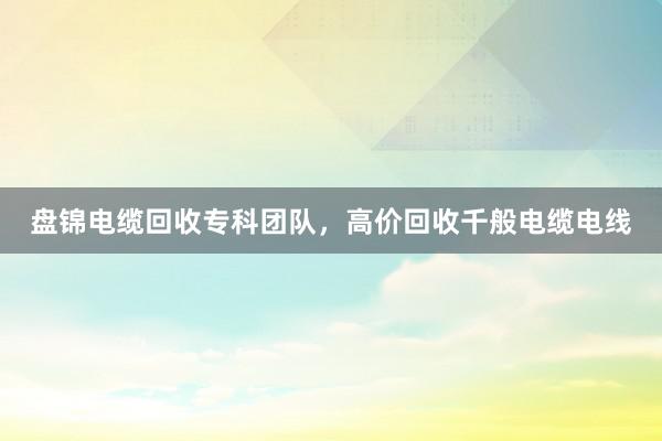 盘锦电缆回收专科团队，高价回收千般电缆电线