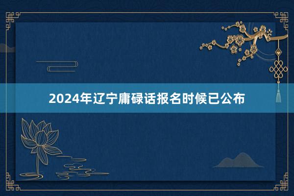 2024年辽宁庸碌话报名时候已公布